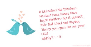 A kid asked his teacher;- Master! Doez honey have legs? Master;- No! It doesn't. Kid;- But i had dad saying, Honey you open for me your LEGS widely(^_^)¿