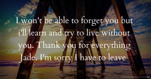 I won't be able to forget you but i'll learn and try to live without you. Thank you for everything Jade. I'm sorry I have to leave.