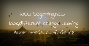 New beginning,new look,different change Leaving alone needs confindence