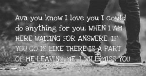 Ava you know I love you I could do anything for you. WHEN I AM HERE WAITING FOR ANSWERE. IF YOU GO IS LIKE THERE IS A PART OF ME LEAVING ME. I WILL MISS YOU