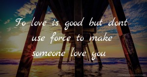 To love is good but dont use force to make someone love you