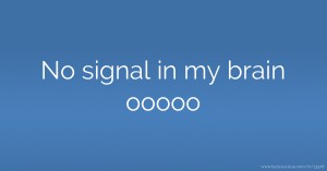 No signal in my brain ooooo