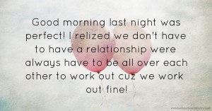 Good morning last night was perfect! I relized we don't have to have a relationship were always have to be all over each other to work out cuz we work out fine!