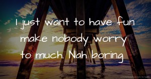 I just want to have fun make nobody worry to much. Nah boring