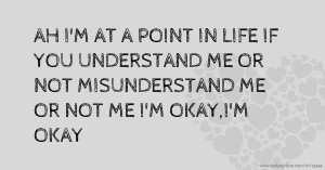 AH I'M AT A POINT IN LIFE IF YOU UNDERSTAND ME OR NOT MISUNDERSTAND ME OR NOT ME I'M OKAY,I'M OKAY