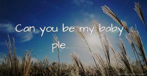 Can you be my baby ple...............