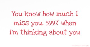 You know how much i miss you, 599% when i'm thinking about you.