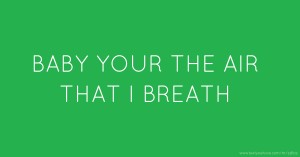 BABY YOUR THE AIR THAT I BREATH