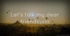Let's talk my dear friendsssss