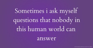 Sometimes i ask myself questions that nobody in this human world can answer