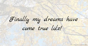 Finally my dreams have come true lolz!