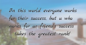 In this world everyone works for their success, but u who works for ur friend's success takes the greatest rank!