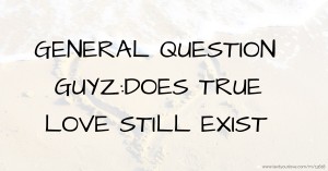 GENERAL QUESTION GUYZ:DOES TRUE LOVE STILL EXIST.