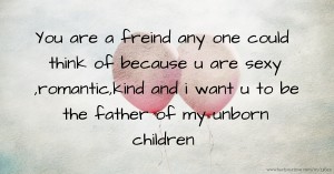 You are a freind any one could think of because u are sexy ,romantic,kind and i want u to be the father of my unborn children