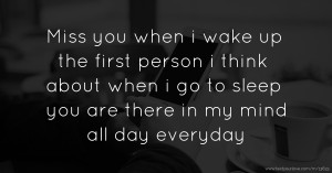 Miss you when i wake up the first person i think about when i go to sleep you are there in my mind all day everyday.