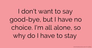 I don't want to say good-bye, but I have no choice. I'm all alone, so why do I have to stay.