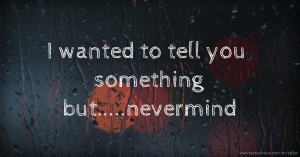 I wanted to tell you something but.....nevermind.