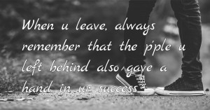 When u leave, always remember that the p'ple u left behind also gave a hand in ur success.