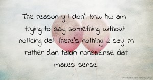 The reason y i don't knw hw am trying to say something without noticing dat there's nothing 2 say rn rather dan talkin nonesense dat makes sense.