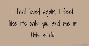 I feel loved again, i feel like it's only you and me in this world.