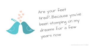 Are your feet tired?...Because you've been stomping on my dreams for a few years now.