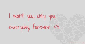 I want you, only you, everyday, forever <3