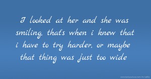 I looked at her and she was smiling, that's when i knew that i have to try harder, or maybe that thing was just too wide.