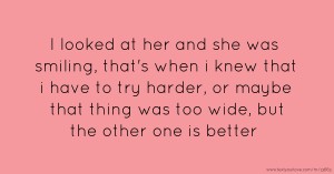 I looked at her and she was smiling, that's when i knew that i have to try harder, or maybe that thing was too wide, but the other one is better