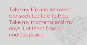 Take my life and let me be, Consecrated lord to thee, Take my moments and my days, Let them flow in endless praise.