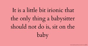 It is a little bit irionic that the only thing a babysitter should not do is, sit on the baby.