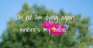 Oh no! Am dying again, where's my babe?