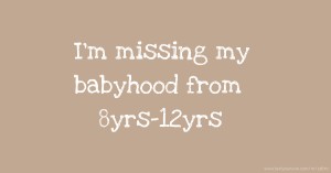 I'm missing my babyhood from 8yrs-12yrs