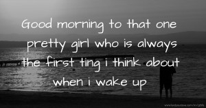 Good morning to that one pretty girl who is always the first ting i think about when i wake up.