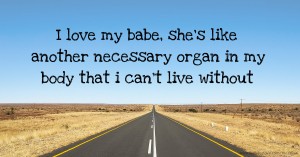 I love my babe, she's like another necessary organ in my body that i can't live without.