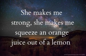 She makes me strong, she makes me squeeze an orange juice out of a lemon.