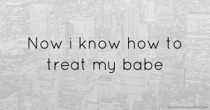 Now i know how to treat my babe.