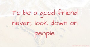 To be a good friend never, look down on people.
