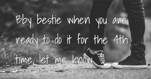 Bby bestie when you are ready to do it for the 4th time, let me know.
