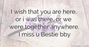 I wish that you are here, or i was there, or we were together anywhere. I miss u Bestie bby.