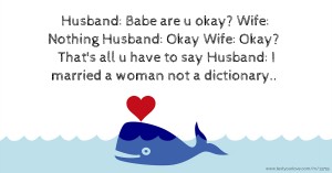 Husband: Babe are u okay? Wife: Nothing Husband: Okay Wife: Okay? That's all u have to say Husband: I married a woman not a dictionary..