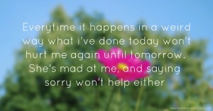 Everytime it happens in a weird way what i've done today won't hurt me again until tomorrow. She's mad at me, and saying sorry won't help either.