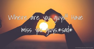 Where are you guys!!! Have miss you guys.*sad*