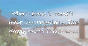 When i leave, it doesn't mean i hv rejected u. But simply means i need to .......