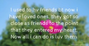 I used to hv friends bt now i have loved ones, they got so close as friends to the point that they entered my heart. Now all i can do is luv them