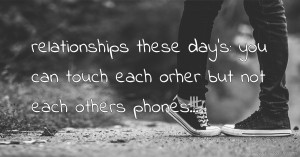 relationships these day's: you can touch each orher but not each others phones!!!