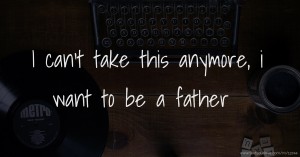 I can't take this anymore, i want to be a father