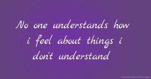 No one understands how i feel about things i don't understand.