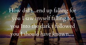 How did i...end up falling for you I saw myself falling for you Into the dark i followed you  I should have known....