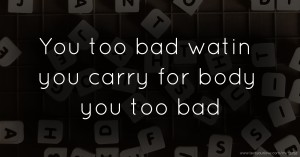 You too bad watin you carry for body you too bad.