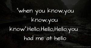 when you know,you know,you know.Hello,Hello,Hello,you had me at hello.